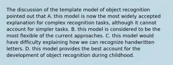 The discussion of the template model of object recognition pointed out that A. this model is now the most widely accepted explanation for complex recognition tasks, although it cannot account for simpler tasks. B. this model is considered to be the most flexible of the current approaches. C. this model would have difficulty explaining how we can recognize handwritten letters. D. this model provides the best account for the development of object recognition during childhood.