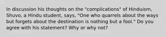 In discussion his thoughts on the "complications" of Hinduism, Shuvo, a Hindu student, says, "One who quarrels about the ways but forgets about the destination is nothing but a fool." Do you agree with his statement? Why or why not?