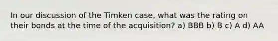 In our discussion of the Timken case, what was the rating on their bonds at the time of the acquisition? a) BBB b) B c) A d) AA