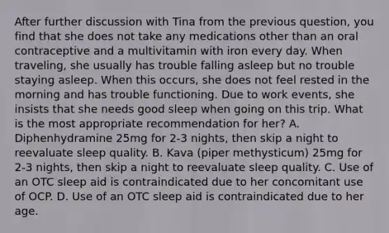 After further discussion with Tina from the previous question, you find that she does not take any medications other than an oral contraceptive and a multivitamin with iron every day. When traveling, she usually has trouble falling asleep but no trouble staying asleep. When this occurs, she does not feel rested in the morning and has trouble functioning. Due to work events, she insists that she needs good sleep when going on this trip. What is the most appropriate recommendation for her? A. Diphenhydramine 25mg for 2-3 nights, then skip a night to reevaluate sleep quality. B. Kava (piper methysticum) 25mg for 2-3 nights, then skip a night to reevaluate sleep quality. C. Use of an OTC sleep aid is contraindicated due to her concomitant use of OCP. D. Use of an OTC sleep aid is contraindicated due to her age.