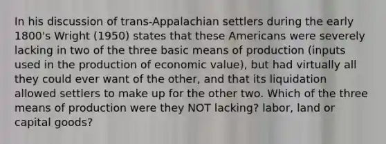 In his discussion of trans-Appalachian settlers during the early 1800's Wright (1950) states that these Americans were severely lacking in two of the three basic means of production (inputs used in the production of economic value), but had virtually all they could ever want of the other, and that its liquidation allowed settlers to make up for the other two. Which of the three means of production were they NOT lacking? labor, land or capital goods?