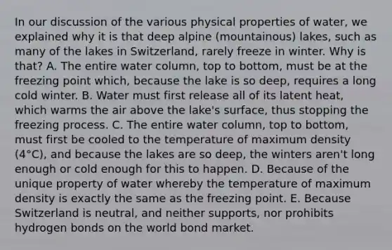 In our discussion of the various physical properties of water, we explained why it is that deep alpine (mountainous) lakes, such as many of the lakes in Switzerland, rarely freeze in winter. Why is that? A. The entire water column, top to bottom, must be at the freezing point which, because the lake is so deep, requires a long cold winter. B. Water must first release all of its latent heat, which warms the air above the lake's surface, thus stopping the freezing process. C. The entire water column, top to bottom, must first be cooled to the temperature of maximum density (4°C), and because the lakes are so deep, the winters aren't long enough or cold enough for this to happen. D. Because of the unique property of water whereby the temperature of maximum density is exactly the same as the freezing point. E. Because Switzerland is neutral, and neither supports, nor prohibits hydrogen bonds on the world bond market.