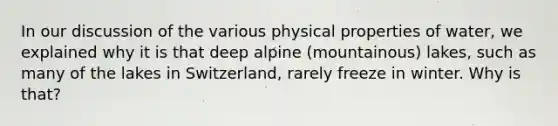 In our discussion of the various physical properties of water, we explained why it is that deep alpine (mountainous) lakes, such as many of the lakes in Switzerland, rarely freeze in winter. Why is that?