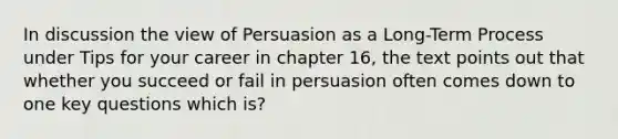 In discussion the view of Persuasion as a Long-Term Process under Tips for your career in chapter 16, the text points out that whether you succeed or fail in persuasion often comes down to one key questions which is?