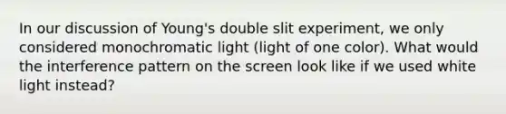 In our discussion of Young's double slit experiment, we only considered monochromatic light (light of one color). What would the interference pattern on the screen look like if we used white light instead?