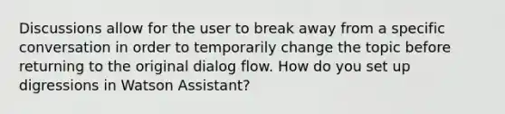 Discussions allow for the user to break away from a specific conversation in order to temporarily change the topic before returning to the original dialog flow. How do you set up digressions in Watson Assistant?