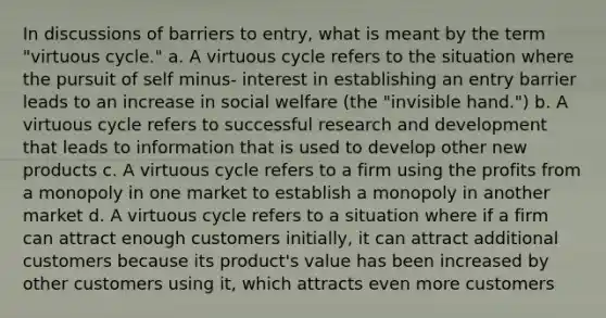 In discussions of barriers to entry, what is meant by the term "virtuous cycle." a. A virtuous cycle refers to the situation where the pursuit of self minus- interest in establishing an entry barrier leads to an increase in social welfare (the "invisible hand.") b. A virtuous cycle refers to successful research and development that leads to information that is used to develop other new products c. A virtuous cycle refers to a firm using the profits from a monopoly in one market to establish a monopoly in another market d. A virtuous cycle refers to a situation where if a firm can attract enough customers initially, it can attract additional customers because its product's value has been increased by other customers using it, which attracts even more customers