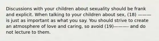 Discussions with your children about sexuality should be frank and explicit. When talking to your children about sex, (18) ——— is just as important as what you say. You should strive to create an atmosphere of love and caring, so avoid (19)———- and do not lecture to them.