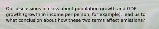 Our discussions in class about population growth and GDP growth (growth in income per person, for example), lead us to what conclusion about how these two terms affect emissions?