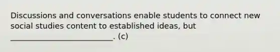 Discussions and conversations enable students to connect new social studies content to established ideas, but __________________________. (c)