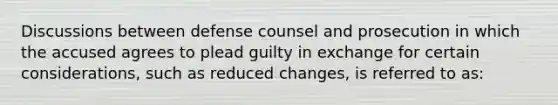 ​Discussions between defense counsel and prosecution in which the accused agrees to plead guilty in exchange for certain considerations, such as reduced changes, is referred to as: