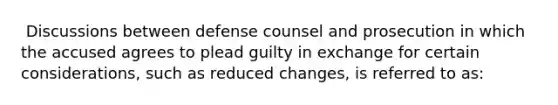 ​ Discussions between defense counsel and prosecution in which the accused agrees to plead guilty in exchange for certain considerations, such as reduced changes, is referred to as: