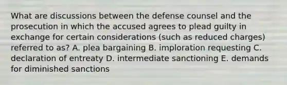 What are discussions between the defense counsel and the prosecution in which the accused agrees to plead guilty in exchange for certain considerations (such as reduced charges) referred to as? A. plea bargaining B. imploration requesting C. declaration of entreaty D. intermediate sanctioning E. demands for diminished sanctions