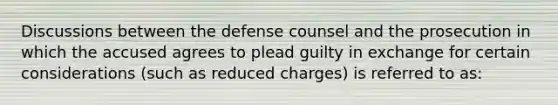 Discussions between the defense counsel and the prosecution in which the accused agrees to plead guilty in exchange for certain considerations (such as reduced charges) is referred to as: