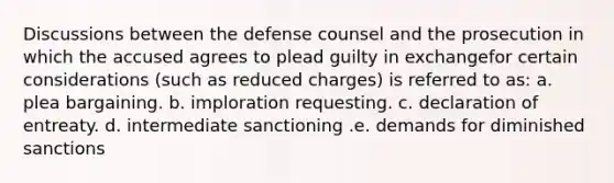 Discussions between the defense counsel and the prosecution in which the accused agrees to plead guilty in exchangefor certain considerations (such as reduced charges) is referred to as: a. plea bargaining. b. imploration requesting. c. declaration of entreaty. d. intermediate sanctioning .e. demands for diminished sanctions