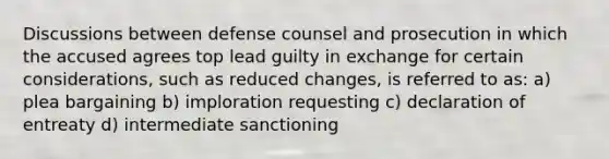 Discussions between defense counsel and prosecution in which the accused agrees top lead guilty in exchange for certain considerations, such as reduced changes, is referred to as: a) plea bargaining b) imploration requesting c) declaration of entreaty d) intermediate sanctioning