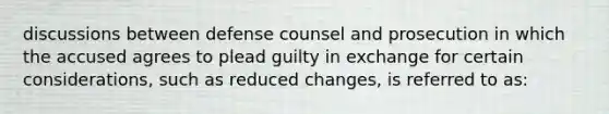 discussions between defense counsel and prosecution in which the accused agrees to plead guilty in exchange for certain considerations, such as reduced changes, is referred to as: