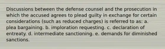 Discussions between the defense counsel and the prosecution in which the accused agrees to plead guilty in exchange for certain considerations (such as reduced charges) is referred to as: a. ​plea bargaining. b. ​imploration requesting. c. ​declaration of entreaty. d. ​intermediate sanctioning. e. ​demands for diminished sanctions.