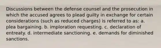 Discussions between the defense counsel and the prosecution in which the accused agrees to plead guilty in exchange for certain considerations (such as reduced charges) is referred to as: a. plea bargaining. b. imploration requesting. c. declaration of entreaty. d. intermediate sanctioning. e. demands for diminished sanctions.