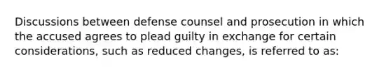 Discussions between defense counsel and prosecution in which the accused agrees to plead guilty in exchange for certain considerations, such as reduced changes, is referred to as: