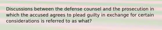 Discussions between the defense counsel and the prosecution in which the accused agrees to plead guilty in exchange for certain considerations is referred to as what?