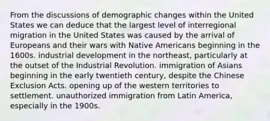 From the discussions of demographic changes within the United States we can deduce that the largest level of interregional migration in the United States was caused by the arrival of Europeans and their wars with <a href='https://www.questionai.com/knowledge/k3QII3MXja-native-americans' class='anchor-knowledge'>native americans</a> beginning in the 1600s. industrial development in the northeast, particularly at the outset of the Industrial Revolution. immigration of Asians beginning in the early twentieth century, despite the Chinese Exclusion Acts. opening up of the western territories to settlement. unauthorized immigration from Latin America, especially in the 1900s.