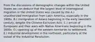 From the discussions of demographic changes within the United States we can deduce that the largest level of interregional migration in the United States was caused by the A.) unauthorized immigration from Latin America, especially in the 1900s. B.) immigration of Asians beginning in the early twentieth century, despite the Chinese Exclusion Acts. C.) arrival of Europeans and their wars with Native Americans beginning in the 1600s. D.) opening up of the western territories to settlement. E.) industrial development in the northeast, particularly at the outset of the Industrial Revolution.