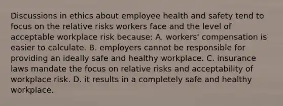 Discussions in ethics about employee health and safety tend to focus on the relative risks workers face and the level of acceptable workplace risk because: A. workers' compensation is easier to calculate. B. employers cannot be responsible for providing an ideally safe and healthy workplace. C. insurance laws mandate the focus on relative risks and acceptability of workplace risk. D. it results in a completely safe and healthy workplace.