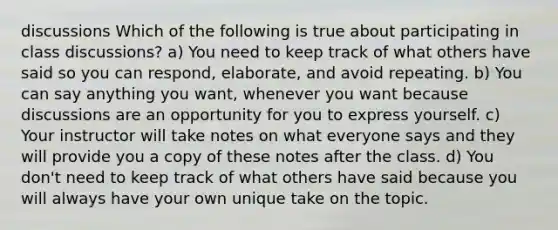 discussions Which of the following is true about participating in class discussions? a) You need to keep track of what others have said so you can respond, elaborate, and avoid repeating. b) You can say anything you want, whenever you want because discussions are an opportunity for you to express yourself. c) Your instructor will take notes on what everyone says and they will provide you a copy of these notes after the class. d) You don't need to keep track of what others have said because you will always have your own unique take on the topic.