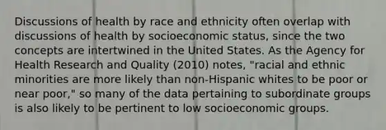 Discussions of health by race and ethnicity often overlap with discussions of health by socioeconomic status, since the two concepts are intertwined in the United States. As the Agency for Health Research and Quality (2010) notes, "racial and ethnic minorities are more likely than non-Hispanic whites to be poor or near poor," so many of the data pertaining to subordinate groups is also likely to be pertinent to low socioeconomic groups.