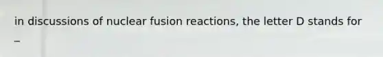 in discussions of nuclear fusion reactions, the letter D stands for _