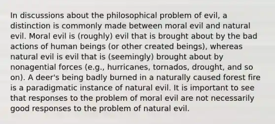 In discussions about the philosophical problem of evil, a distinction is commonly made between moral evil and natural evil. Moral evil is (roughly) evil that is brought about by the bad actions of human beings (or other created beings), whereas natural evil is evil that is (seemingly) brought about by nonagential forces (e.g., hurricanes, tornados, drought, and so on). A deer's being badly burned in a naturally caused forest fire is a paradigmatic instance of natural evil. It is important to see that responses to the problem of moral evil are not necessarily good responses to the problem of natural evil.