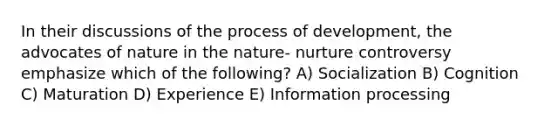 In their discussions of the process of development, the advocates of nature in the nature- nurture controversy emphasize which of the following? A) Socialization B) Cognition C) Maturation D) Experience E) Information processing