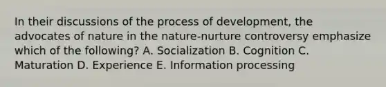 In their discussions of the process of development, the advocates of nature in the nature-nurture controversy emphasize which of the following? A. Socialization B. Cognition C. Maturation D. Experience E. Information processing