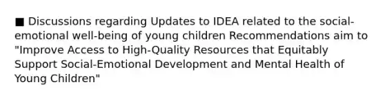 ■ Discussions regarding Updates to IDEA related to the social-emotional well-being of young children Recommendations aim to "Improve Access to High-Quality Resources that Equitably Support Social-Emotional Development and Mental Health of Young Children"