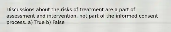 Discussions about the risks of treatment are a part of assessment and intervention, not part of the informed consent process. a) True b) False