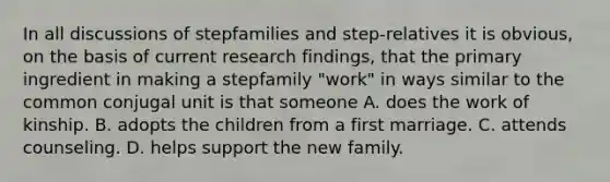 In all discussions of stepfamilies and step-relatives it is obvious, on the basis of current research findings, that the primary ingredient in making a stepfamily "work" in ways similar to the common conjugal unit is that someone A. does the work of kinship. B. adopts the children from a first marriage. C. attends counseling. D. helps support the new family.