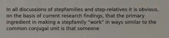 In all discussions of stepfamilies and step-relatives it is obvious, on the basis of current research findings, that the primary ingredient in making a stepfamily "work" in ways similar to the common conjugal unit is that someone