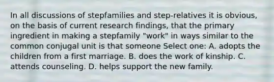 In all discussions of stepfamilies and step-relatives it is obvious, on the basis of current research findings, that the primary ingredient in making a stepfamily "work" in ways similar to the common conjugal unit is that someone Select one: A. adopts the children from a first marriage. B. does the work of kinship. C. attends counseling. D. helps support the new family.