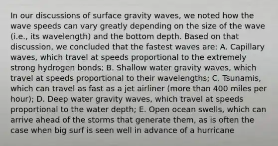 In our discussions of surface gravity waves, we noted how the wave speeds can vary greatly depending on the size of the wave (i.e., its wavelength) and the bottom depth. Based on that discussion, we concluded that the fastest waves are: A. Capillary waves, which travel at speeds proportional to the extremely strong hydrogen bonds; B. Shallow water gravity waves, which travel at speeds proportional to their wavelengths; C. Tsunamis, which can travel as fast as a jet airliner (more than 400 miles per hour); D. Deep water gravity waves, which travel at speeds proportional to the water depth; E. Open ocean swells, which can arrive ahead of the storms that generate them, as is often the case when big surf is seen well in advance of a hurricane