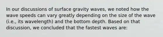 In our discussions of surface gravity waves, we noted how the wave speeds can vary greatly depending on the size of the wave (i.e., its wavelength) and the bottom depth. Based on that discussion, we concluded that the fastest waves are: