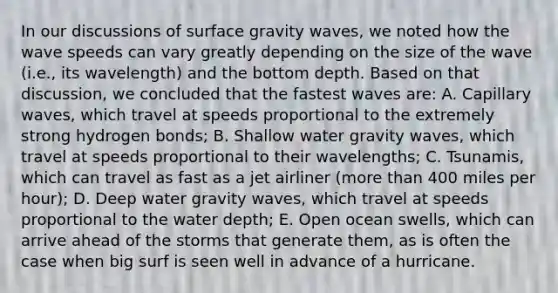 In our discussions of surface gravity waves, we noted how the wave speeds can vary greatly depending on the size of the wave (i.e., its wavelength) and the bottom depth. Based on that discussion, we concluded that the fastest waves are: A. Capillary waves, which travel at speeds proportional to the extremely strong hydrogen bonds; B. Shallow water gravity waves, which travel at speeds proportional to their wavelengths; C. Tsunamis, which can travel as fast as a jet airliner (more than 400 miles per hour); D. Deep water gravity waves, which travel at speeds proportional to the water depth; E. Open ocean swells, which can arrive ahead of the storms that generate them, as is often the case when big surf is seen well in advance of a hurricane.