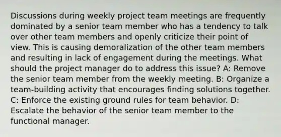 Discussions during weekly project team meetings are frequently dominated by a senior team member who has a tendency to talk over other team members and openly criticize their point of view. This is causing demoralization of the other team members and resulting in lack of engagement during the meetings. What should the project manager do to address this issue? A: Remove the senior team member from the weekly meeting. B: Organize a team-building activity that encourages finding solutions together. C: Enforce the existing ground rules for team behavior. D: Escalate the behavior of the senior team member to the functional manager.