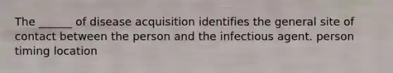 The ______ of disease acquisition identifies the general site of contact between the person and the infectious agent. person timing location