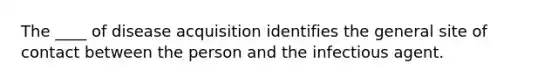 The ____ of disease acquisition identifies the general site of contact between the person and the infectious agent.