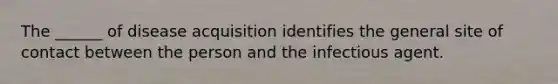 The ______ of disease acquisition identifies the general site of contact between the person and the infectious agent.