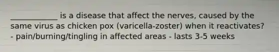 ____________ is a disease that affect the nerves, caused by the same virus as chicken pox (varicella-zoster) when it reactivates? - pain/burning/tingling in affected areas - lasts 3-5 weeks