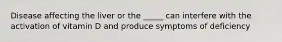 Disease affecting the liver or the _____ can interfere with the activation of vitamin D and produce symptoms of deficiency