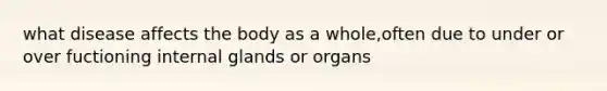 what disease affects the body as a whole,often due to under or over fuctioning internal glands or organs