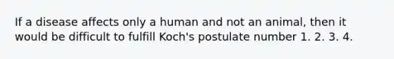 If a disease affects only a human and not an animal, then it would be difficult to fulfill Koch's postulate number 1. 2. 3. 4.